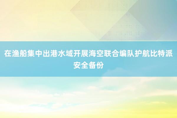 在渔船集中出港水域开展海空联合编队护航比特派安全备份